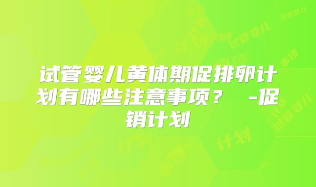 试管婴儿黄体期促排卵计划有哪些注意事项？ -促销计划