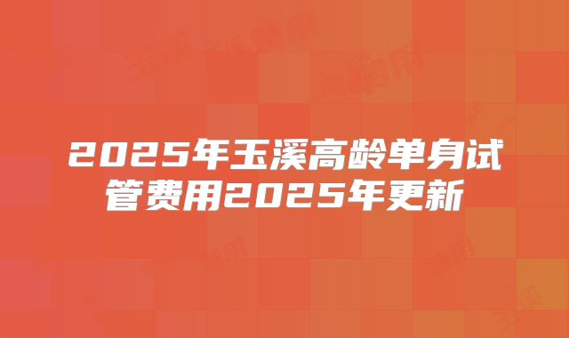 2025年玉溪高龄单身试管费用2025年更新