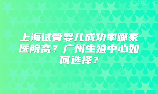 上海试管婴儿成功率哪家医院高?广州生殖中心如何选择?