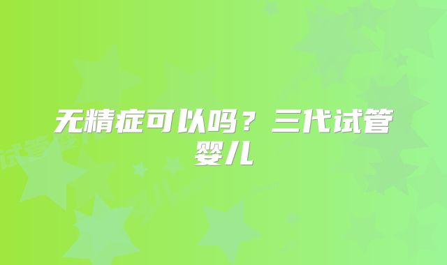 无精症可以吗?三代试管婴儿