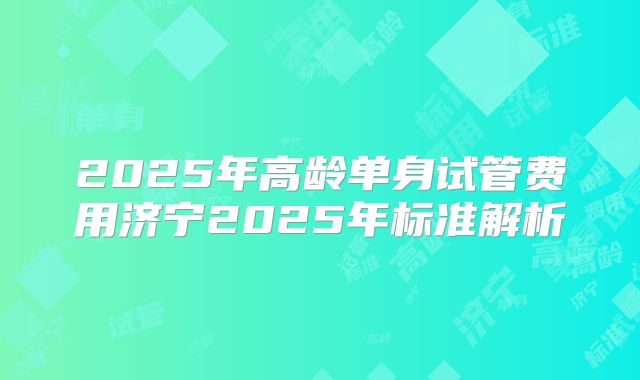 2025年高龄单身试管费用济宁2025年标准解析
