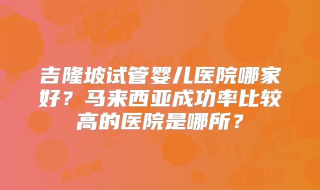 吉隆坡试管婴儿医院哪家好?马来西亚成功率比较高的医院是哪所?