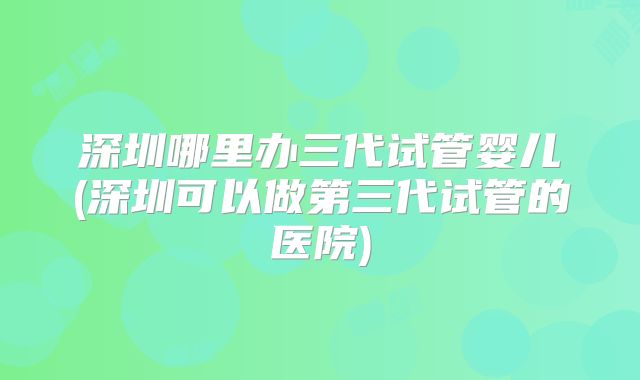 深圳哪里办三代试管婴儿(深圳可以做第三代试管的医院)