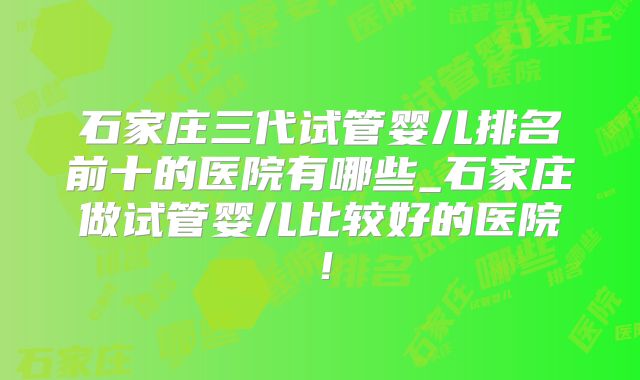 石家庄三代试管婴儿排名前十的医院有哪些_石家庄做试管婴儿比较好的医院！