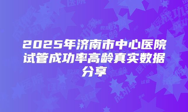 2025年济南市中心医院试管成功率高龄真实数据分享