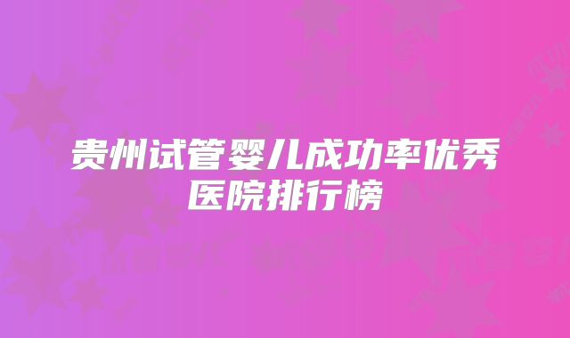 贵州试管婴儿成功率优秀医院排行榜