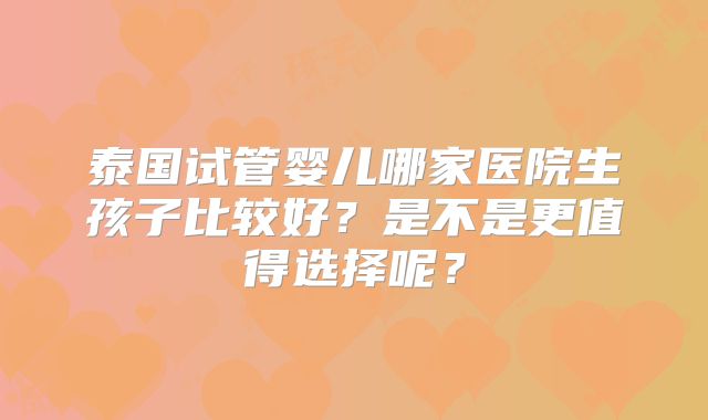 泰国试管婴儿哪家医院生孩子比较好?是不是更值得选择呢?