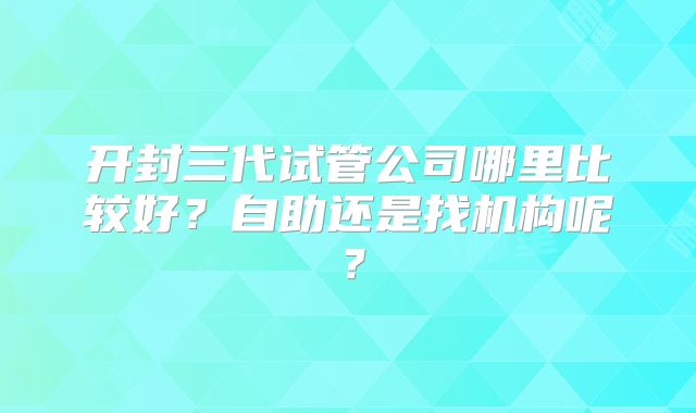 开封三代试管公司哪里比较好?自助还是找机构呢?