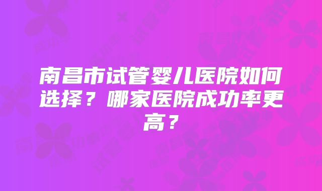 南昌市试管婴儿医院如何选择?哪家医院成功率更高?