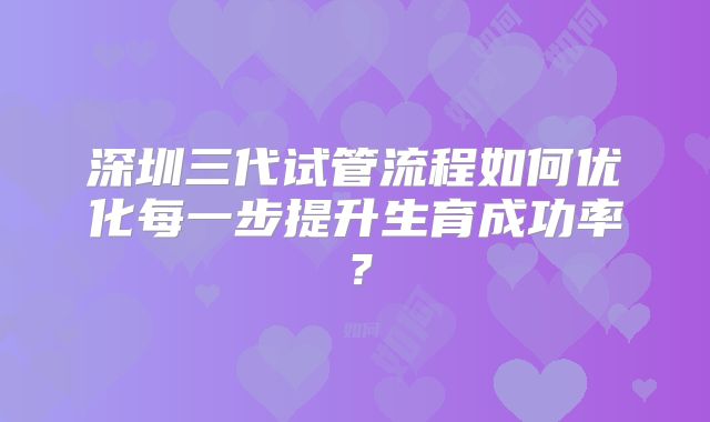 深圳三代试管流程如何优化每一步提升生育成功率?