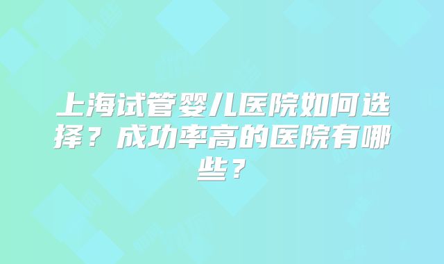 上海试管婴儿医院如何选择?成功率高的医院有哪些?