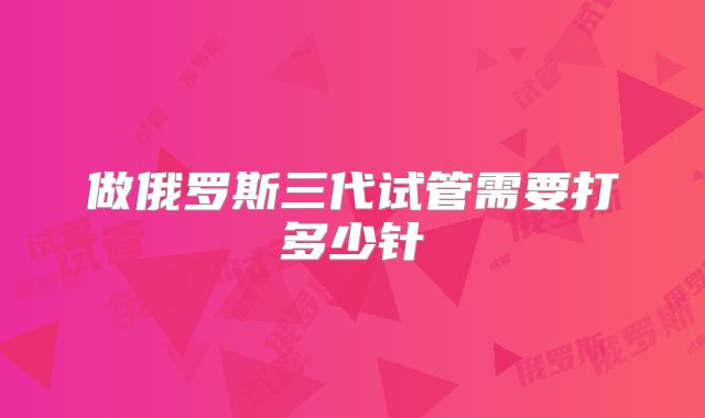 做俄罗斯三代试管需要打多少针