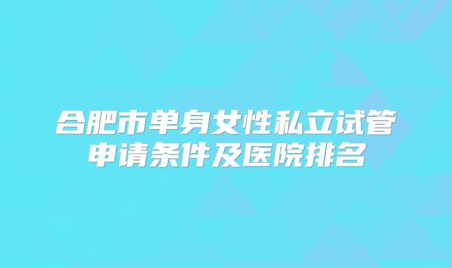 合肥市单身女性私立试管申请条件及医院排名