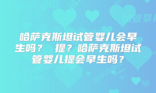 哈萨克斯坦试管婴儿会早生吗？ 提？哈萨克斯坦试管婴儿提会早生吗？