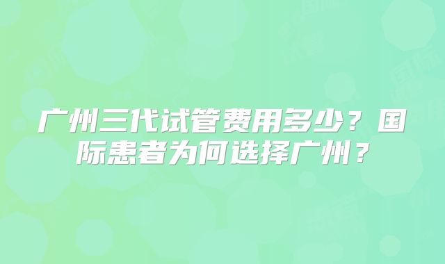 广州三代试管费用多少?国际患者为何选择广州?
