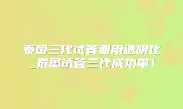 泰国三代试管费用透明化_泰国试管三代成功率！