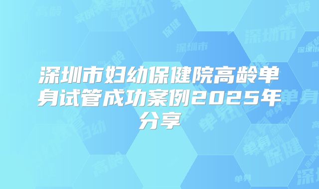 深圳市妇幼保健院高龄单身试管成功案例2025年分享