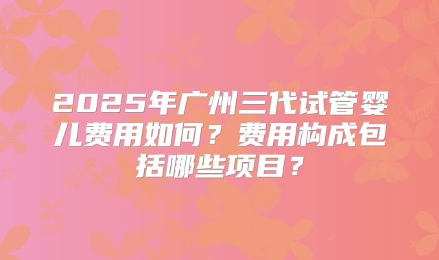 2025年广州三代试管婴儿费用如何?费用构成包括哪些项目?