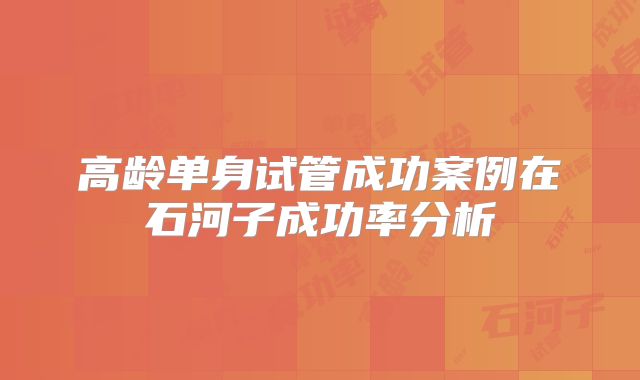 高龄单身试管成功案例在石河子成功率分析