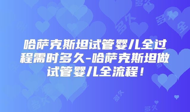 哈萨克斯坦试管婴儿全过程需时多久-哈萨克斯坦做试管婴儿全流程！