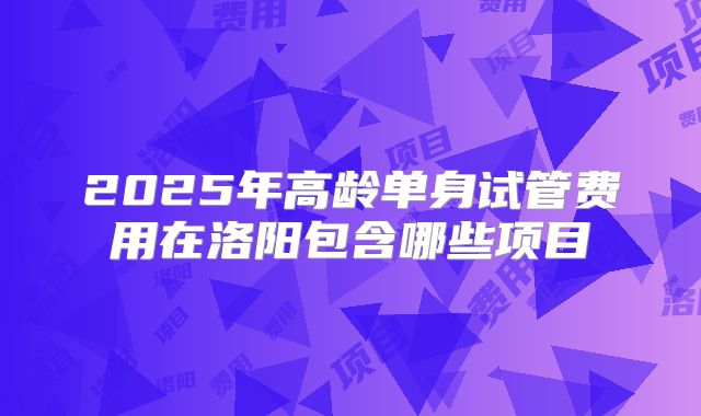 2025年高龄单身试管费用在洛阳包含哪些项目