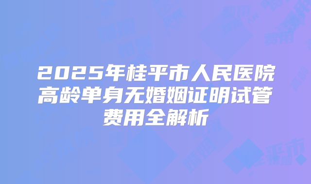 2025年桂平市人民医院高龄单身无婚姻证明试管费用全解析