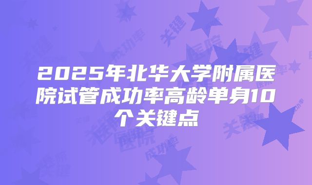 2025年北华大学附属医院试管成功率高龄单身10个关键点
