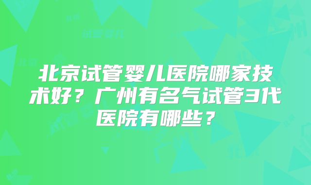 北京试管婴儿医院哪家技术好？广州有名气试管3代医院有哪些？