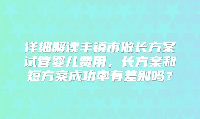 详细解读丰镇市做长方案试管婴儿费用,长方案和短方案成功率有差别吗?