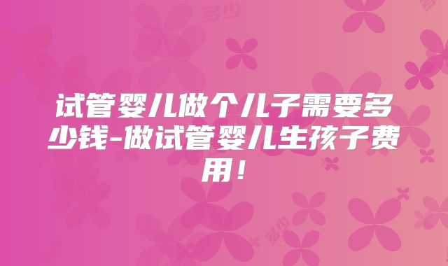 试管婴儿做个儿子需要多少钱-做试管婴儿生孩子费用!