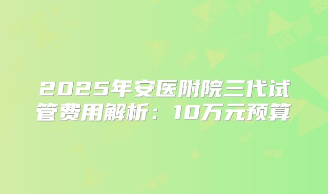 2025年安医附院三代试管费用解析:10万元预算
