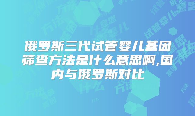 俄罗斯三代试管婴儿基因筛查方法是什么意思啊,国内与俄罗斯对比