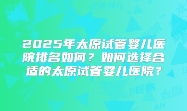 2025年太原试管婴儿医院排名如何?如何选择合适的太原试管婴儿医院?