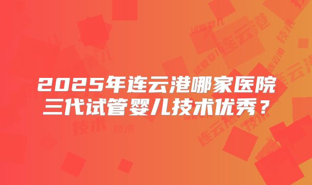 2025年连云港哪家医院三代试管婴儿技术优秀?