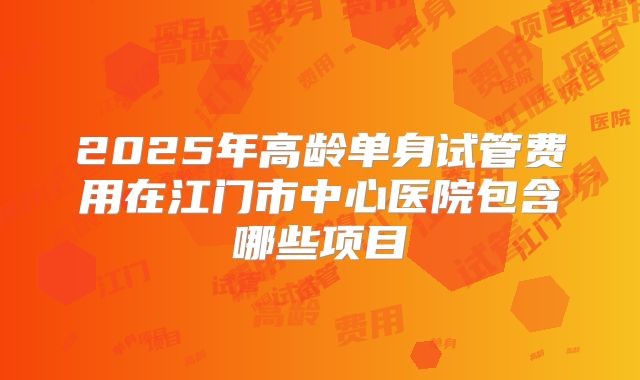 2025年高龄单身试管费用在江门市中心医院包含哪些项目