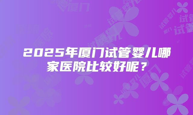 2025年厦门试管婴儿哪家医院比较好呢?