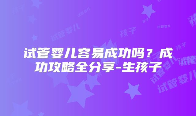 试管婴儿容易成功吗？成功攻略全分享-生孩子