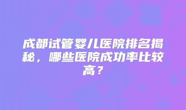 成都试管婴儿医院排名揭秘，哪些医院成功率比较高？