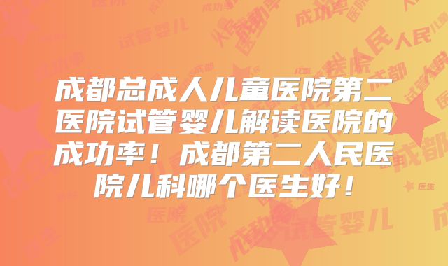 成都总成人儿童医院第二医院试管婴儿解读医院的成功率!成都第二人民医院儿科哪个医生好!