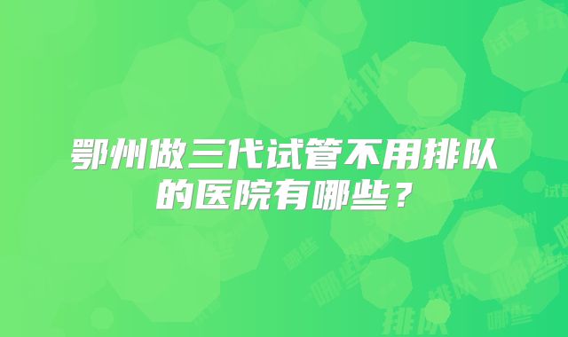 鄂州做三代试管不用排队的医院有哪些？