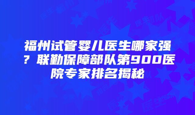 福州试管婴儿医生哪家强?联勤保障部队第900医院专家排名揭秘