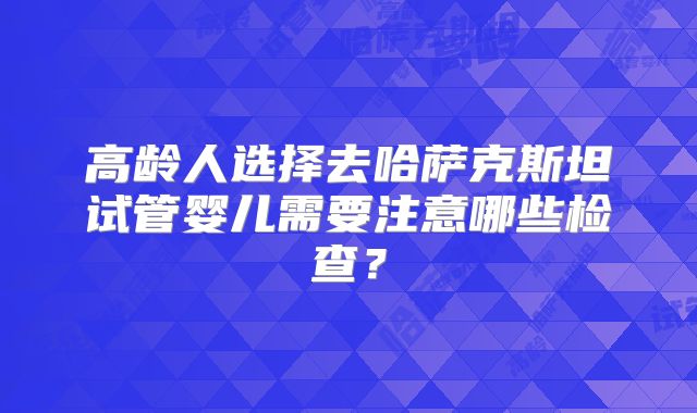 高龄人选择去哈萨克斯坦试管婴儿需要注意哪些检查?