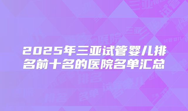 2025年三亚试管婴儿排名前十名的医院名单汇总
