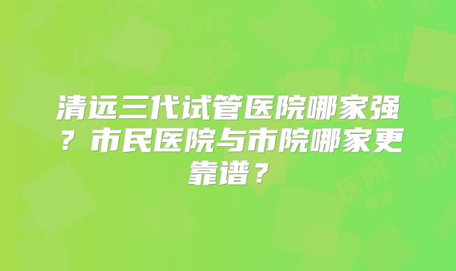 清远三代试管医院哪家强?市民医院与市院哪家更靠谱?