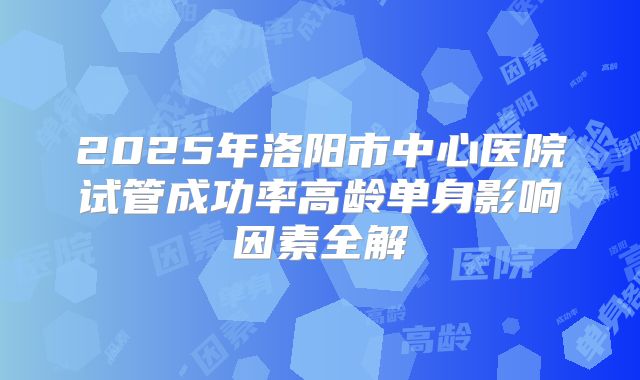 2025年洛阳市中心医院试管成功率高龄单身影响因素全解