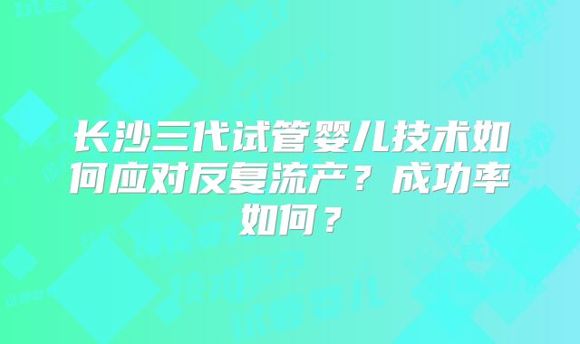 长沙三代试管婴儿技术如何应对反复流产?成功率如何?
