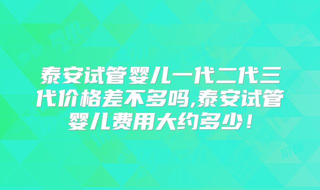 泰安试管婴儿一代二代三代价格差不多吗,泰安试管婴儿费用大约多少！