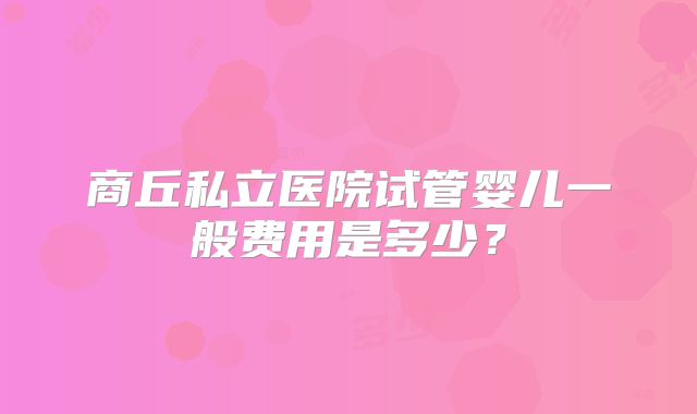 商丘私立医院试管婴儿一般费用是多少?