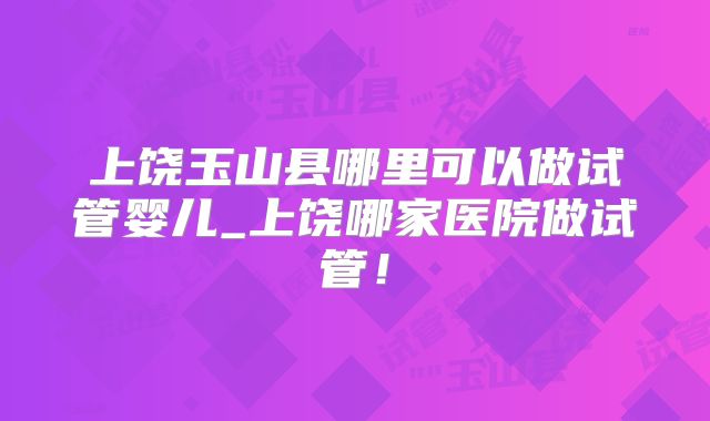 上饶玉山县哪里可以做试管婴儿_上饶哪家医院做试管!
