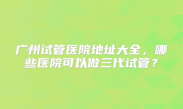 广州试管医院地址大全，哪些医院可以做三代试管？